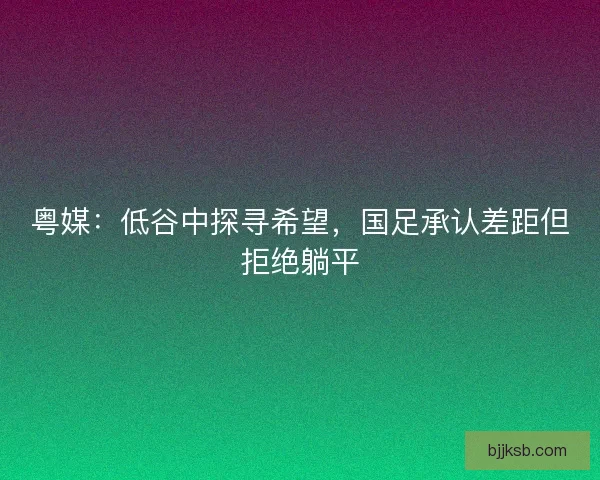 粤媒：低谷中探寻希望，国足承认差距但拒绝躺平