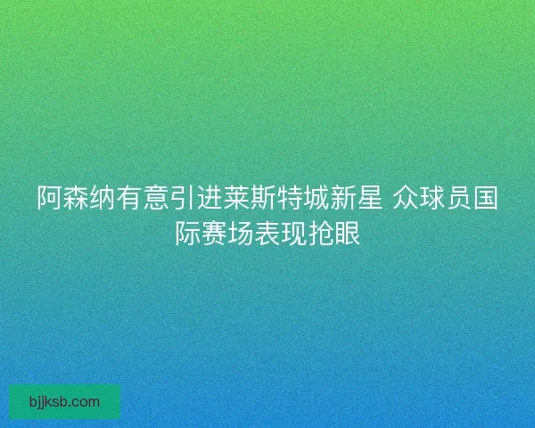 阿森纳有意引进莱斯特城新星 众球员国际赛场表现抢眼 阿森纳有意引进莱斯特城新星 众球员国际赛场表现抢眼
