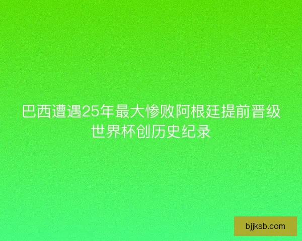 巴西遭遇25年最大惨败阿根廷提前晋级世界杯创历史纪录 巴西遭遇25年最大惨败阿根廷提前晋级世界杯创历史纪录