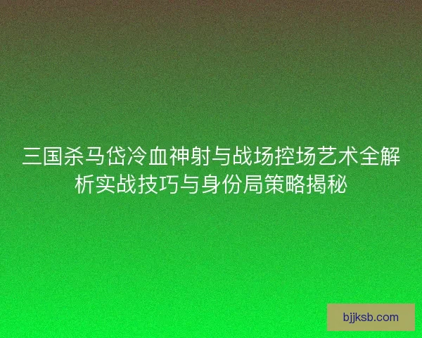 三国杀马岱冷血神射与战场控场艺术全解析实战技巧与身份局策略揭秘