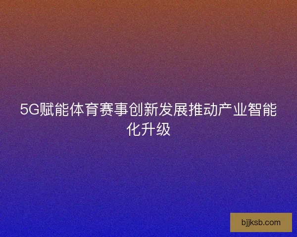 5G赋能体育赛事创新发展推动产业智能化升级