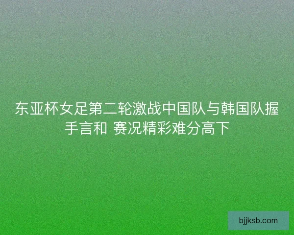 东亚杯女足第二轮激战中国队与韩国队握手言和 赛况精彩难分高下