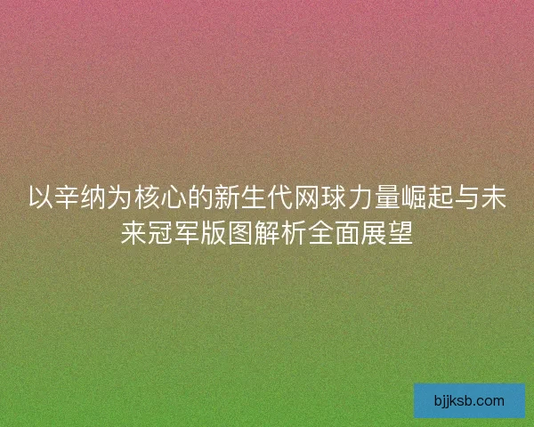 以辛纳为核心的新生代网球力量崛起与未来冠军版图解析全面展望 以辛纳为核心的新生代网球力量崛起与未来冠军版图解析全面展望
