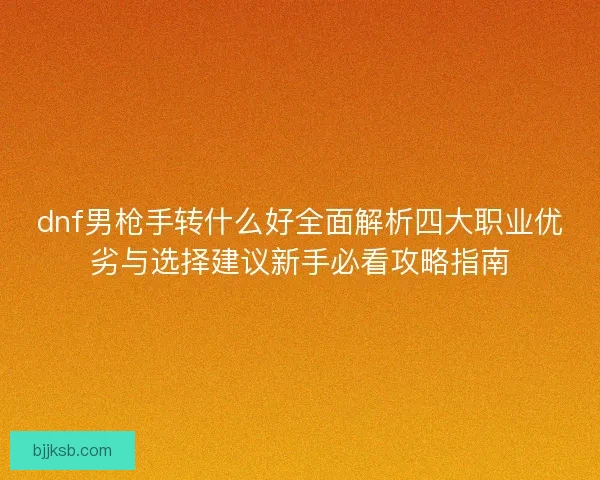 dnf男枪手转什么好全面解析四大职业优劣与选择建议新手必看攻略指南