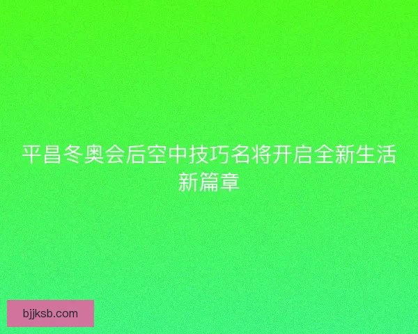平昌冬奥会后空中技巧名将开启全新生活新篇章