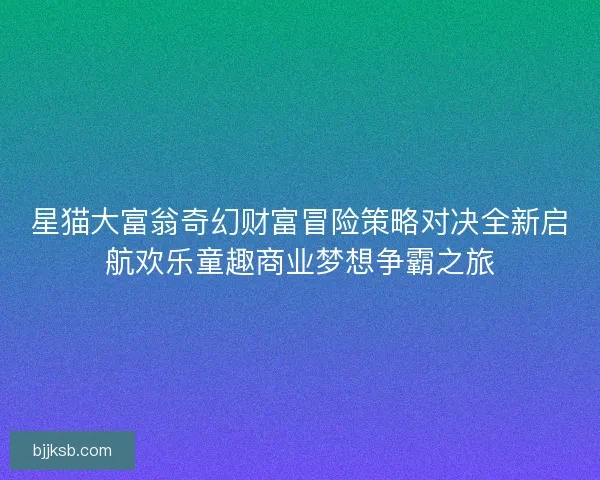 星猫大富翁奇幻财富冒险策略对决全新启航欢乐童趣商业梦想争霸之旅 星猫大富翁奇幻财富冒险策略对决全新启航欢乐童趣商业梦想争霸之旅