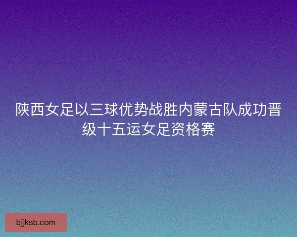 陕西女足以三球优势战胜内蒙古队成功晋级十五运女足资格赛