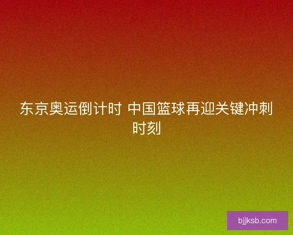东京奥运倒计时 中国篮球再迎关键冲刺时刻