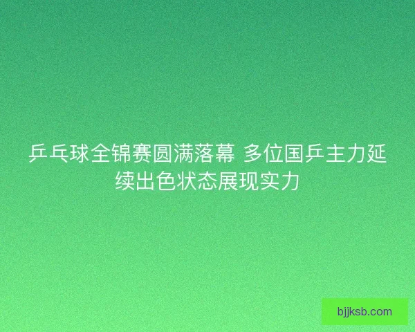 乒乓球全锦赛圆满落幕 多位国乒主力延续出色状态展现实力