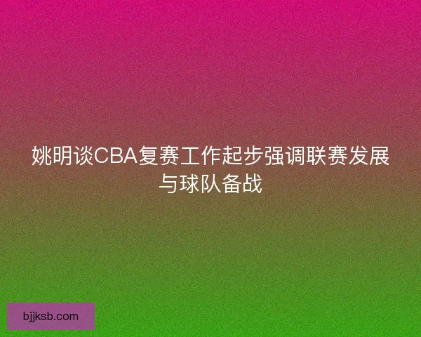 姚明谈CBA复赛工作起步强调联赛发展与球队备战