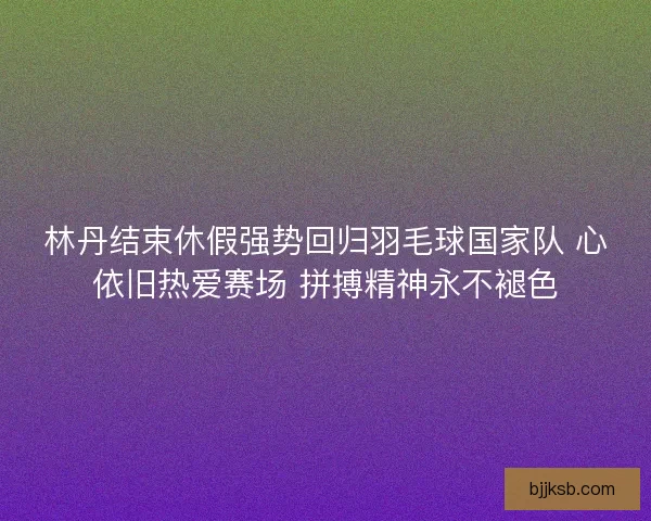 林丹结束休假强势回归羽毛球国家队 心依旧热爱赛场 拼搏精神永不褪色