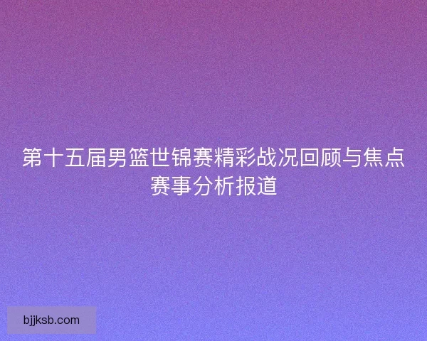 第十五届男篮世锦赛精彩战况回顾与焦点赛事分析报道