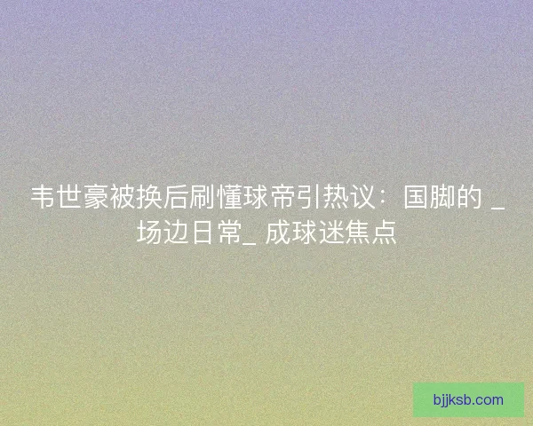 韦世豪被换后刷懂球帝引热议：国脚的 _场边日常_ 成球迷焦点