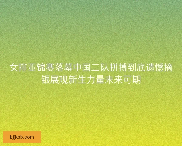 女排亚锦赛落幕中国二队拼搏到底遗憾摘银展现新生力量未来可期