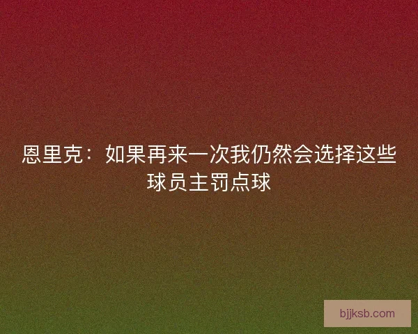 恩里克：如果再来一次我仍然会选择这些球员主罚点球