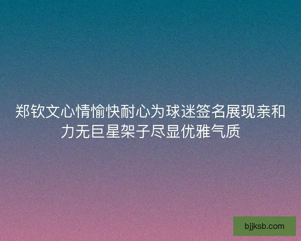 郑钦文心情愉快耐心为球迷签名展现亲和力无巨星架子尽显优雅气质