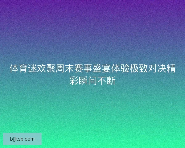 体育迷欢聚周末赛事盛宴体验极致对决精彩瞬间不断