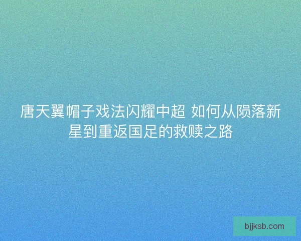 唐天翼帽子戏法闪耀中超 如何从陨落新星到重返国足的救赎之路