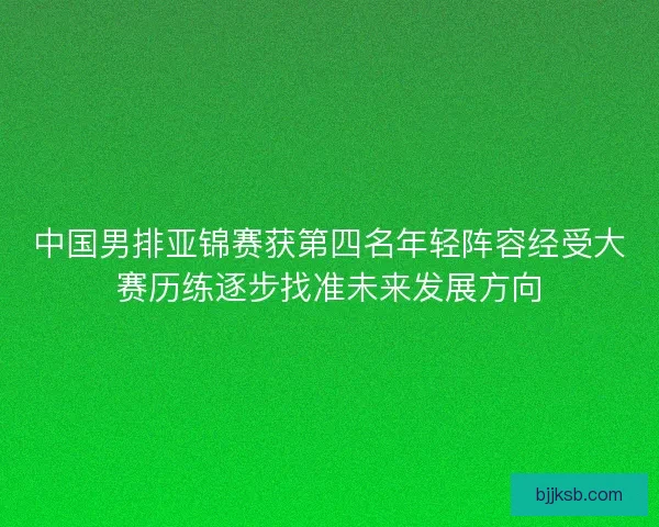 中国男排亚锦赛获第四名年轻阵容经受大赛历练逐步找准未来发展方向 中国男排亚锦赛获第四名年轻阵容经受大赛历练逐步找准未来发展方向