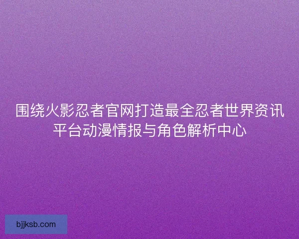 围绕火影忍者官网打造最全忍者世界资讯平台动漫情报与角色解析中心