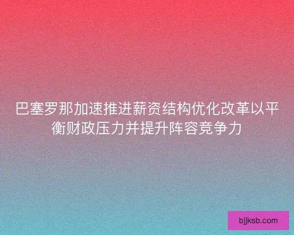 巴塞罗那加速推进薪资结构优化改革以平衡财政压力并提升阵容竞争力