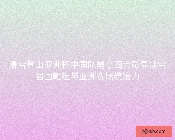 滑雪登山亚洲杯中国队勇夺四金彰显冰雪强国崛起与亚洲赛场统治力
