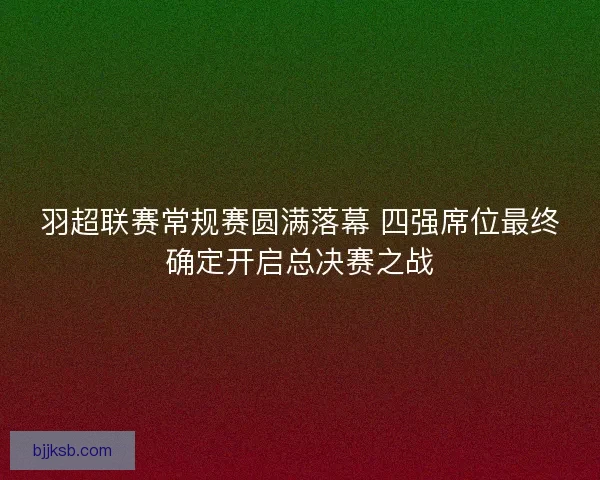 羽超联赛常规赛圆满落幕 四强席位最终确定开启总决赛之战 羽超联赛常规赛圆满落幕 四强席位最终确定开启总决赛之战