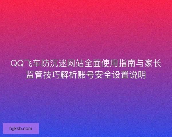 QQ飞车防沉迷网站全面使用指南与家长监管技巧解析账号安全设置说明