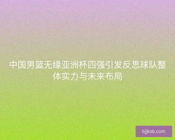 中国男篮无缘亚洲杯四强引发反思球队整体实力与未来布局