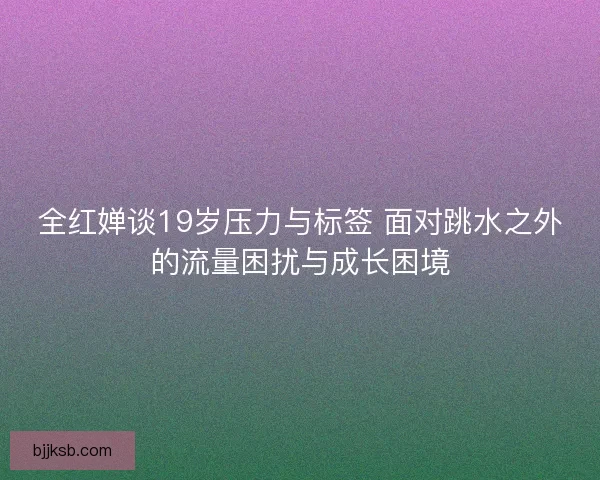 全红婵谈19岁压力与标签 面对跳水之外的流量困扰与成长困境