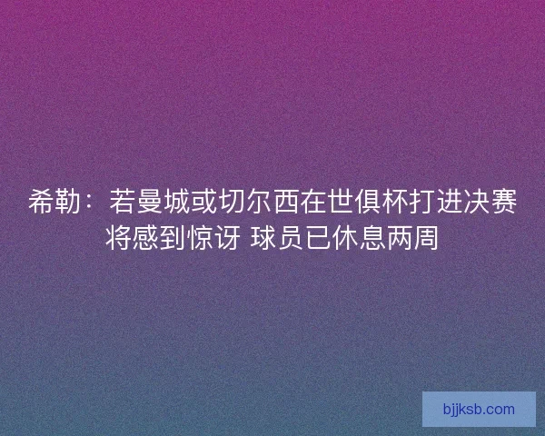 希勒：若曼城或切尔西在世俱杯打进决赛将感到惊讶 球员已休息两周