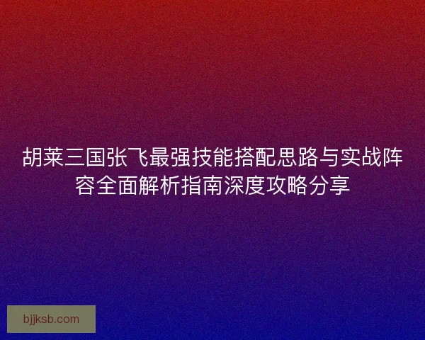 胡莱三国张飞最强技能搭配思路与实战阵容全面解析指南深度攻略分享 胡莱三国张飞最强技能搭配思路与实战阵容全面解析指南深度攻略分享