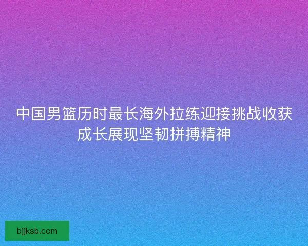 中国男篮历时最长海外拉练迎接挑战收获成长展现坚韧拼搏精神