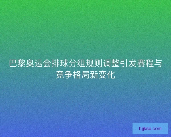 巴黎奥运会排球分组规则调整引发赛程与竞争格局新变化