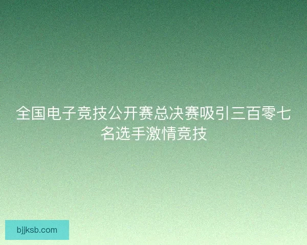 全国电子竞技公开赛总决赛吸引三百零七名选手激情竞技